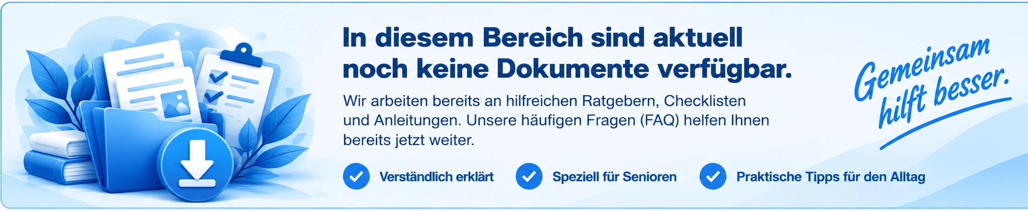 In diesem Bereich sind aktuell noch keine Dokumente verfügbar. Wir arbeiten an Ratgebern, Checklisten und Anleitungen. Unsere häufigen Fragen helfen Ihnen bereits jetzt weiter. Verständlich erklärt, speziell für Senioren, praktische Tipps für den Alltag. Gemeinsam hilft besser.